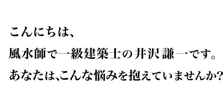 こんにちは、風水師で一級建築士の井沢謙一です。あなたは、こんな悩みを抱えていませんか？