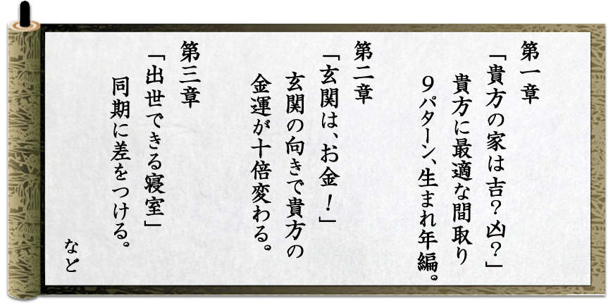 「第１章 あなたの家は吉？凶？」あなたに最適な間取り ９パターン、生まれ年編。「第2章 玄関は、お金！」玄関の向きであなたの金運が10倍変わる。「第3章 出世できる寝室」同期に差をつける